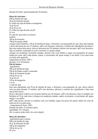 Receitas de Benjamin Abrahão

duração do forno: aproximadamente 20 minutos

Rosca de torresmo -
500 gr farinha de trigo
20 gr de fermento de pão
01 colher de sopa de banha ou margarina
10 gr de sal
20 gr de açúcar
01 colher de sopa de leite em pó
01 ovo
01 copo de água (mais ou menos)
recheio:
300 gr de torresmo
100 gr de queijo ralado
coloque numa batedeira, 150 gr de farinha de trigo, o fermento e um pouquinho de água. faça uma esponja
e deixe descansar por uns 15 minutos. após este descanso, adicione o restante dos ingredientes da massa e
faça uma massa bem macia. deixe-a descansar por 20 minutos coberta com um pano. após este descanso,
faça os modelos, recheando-os com o torresmo e o queijo ralado.
coloque em assadeiras levemente untadas, pincele com ovos batidos e jogue um pouquinho de queijo
ralado por cima. após tudo pronto, espere o crescimento até quase atingir o seu dobro e leve para assar
em forno pré-aquecido.
temperatura do forno: 200º c.
duração: 25 a 30 minutos.
Pão de batata -
 ingredientes:
500 g de farinha de trigo
500 gr de batata cozida e amassada
100 gr de fermento de pão
150 gr de açúcar
10 gr de sal
150 gr de margarina
2 ovos
1 copo de água
faça uma esponjinha com 50 gr de farinha de trigo, o fermento e um pouquinho de água. deixe coberto
com um pano durante 15 minutos. após este descanso, adicione o restante dos ingredientes e faça uma
massa bem macia.
deixe-a descansar coberta com um pano durante uns 20 minutos. após este descanso, faça os modelos em
bolinhas de 70 gr cada uma e coloque em assadeiras untadas. espere novamente o crescimento até quase
atingir o seu dobro.
após tudo pronto, pincele os modelos com ovos batidos, jogue um pouco de queijo ralado em cima de
cada um leve-os para assar.
  temperatura de forno: 200ºc
duração do forno: 25 minutos aprox.
quantidade: 25 a 30 pães
obs: se quiser, pode recheá-los com catupiry

Rosca de chocolate -
 ingredientes para a massa:
500 g de farinha de trigo
50 g. de fermento de pão
100 gr de margarina
100 gr de açúcar
02 ovos
 