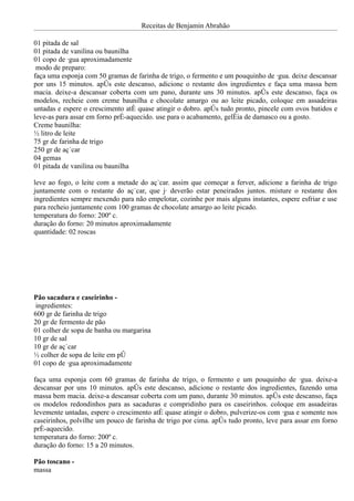 Receitas de Benjamin Abrahão

01 pitada de sal
01 pitada de vanilina ou baunilha
01 copo de água aproximadamente
 modo de preparo:
faça uma esponja com 50 gramas de farinha de trigo, o fermento e um pouquinho de água. deixe descansar
por uns 15 minutos. após este descanso, adicione o restante dos ingredientes e faça uma massa bem
macia. deixe-a descansar coberta com um pano, durante uns 30 minutos. após este descanso, faça os
modelos, recheie com creme baunilha e chocolate amargo ou ao leite picado, coloque em assadeiras
untadas e espere o crescimento até quase atingir o dobro. após tudo pronto, pincele com ovos batidos e
leve-as para assar em forno pré-aquecido. use para o acabamento, geléia de damasco ou a gosto.
Creme baunilha:
½ litro de leite
75 gr de farinha de trigo
250 gr de açúcar
04 gemas
01 pitada de vanilina ou baunilha

leve ao fogo, o leite com a metade do açúcar. assim que começar a ferver, adicione a farinha de trigo
juntamente com o restante do açúcar, que já deverão estar peneirados juntos. misture o restante dos
ingredientes sempre mexendo para não empelotar, cozinhe por mais alguns instantes, espere esfriar e use
para recheio juntamente com 100 gramas de chocolate amargo ao leite picado.
temperatura do forno: 200º c.
duração do forno: 20 minutos aproximadamente
quantidade: 02 roscas




Pão sacadura e caseirinho -
 ingredientes:
600 gr de farinha de trigo
20 gr de fermento de pão
01 colher de sopa de banha ou margarina
10 gr de sal
10 gr de açúcar
½ colher de sopa de leite em pó
01 copo de água aproximadamente

faça uma esponja com 60 gramas de farinha de trigo, o fermento e um pouquinho de água. deixe-a
descansar por uns 10 minutos. após este descanso, adicione o restante dos ingredientes, fazendo uma
massa bem macia. deixe-a descansar coberta com um pano, durante 30 minutos. após este descanso, faça
os modelos redondinhos para as sacaduras e compridinho para os caseirinhos. coloque em assadeiras
levemente untadas, espere o crescimento até quase atingir o dobro, pulverize-os com água e somente nos
caseirinhos, polvilhe um pouco de farinha de trigo por cima. após tudo pronto, leve para assar em forno
pré-aquecido.
temperatura do forno: 200º c.
duração do forno: 15 a 20 minutos.

Pão toscano -
massa
 
