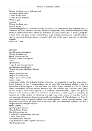 Receitas de Benjamin Abrahão

500 g de farinha de trigo ou 5 xícaras de chá
1 colher de sopa de banha
½ colher de sopa de sal
½ colher de sopa de açúcar
300 ml de água
cobertura
200 g de farinha de rosca
modo de preparo
faça uma esponja com 50 g de farinha de trigo, o fermento e um pouquinho de água. deixe descansar por
15 minutos. após este descanso, adicione o restante dos ingredientes e faça uma massa bem macia. deixe
descansar coberta com um pano, durante uns 20 minutos. após este descanso, faça os modelos, mergulhe-
os numa bacia com água e passe-as pela farinha de rosca. coloque numa assadeira levemente untada e
espere o crescimento até quase atingir o seu dobro. após tudo pronto, leve-os para assar em forno pré-
aquecido.
rendimento: 3 pães



Croissants -
ingredientes da primeira parte
500 g de farinha de trigo
40 g de fermento para pão
4 colheres de sopa de margarina
2 ovos
1 pitada de sal
½ copo de água (mais ou menos)
ingredientes da segunda parte
200 g de margarina dividida em 2 partes
recheio
100 g de presunto picado
100 g de mussarela picada
100 g de queijo ralado picado
modo de preparo
coloque numa vasilha 50 g de farinha de trigo, o fermento e um pouquinho de água. faça uma esponja e
deixe-a descansar por uns 15 minutos coberta com um pano, após este descanso adicione o resto dos
ingredientes da primeira parte e faça uma massa bem macia, deixe-a descansar por uns 20 minutos
coberta com um pano. após este descanso polvilhe a mesa com farinha de trigo e coloque a massa. pegue
um rolo estique a massa numa espessura de 1 centímetro aproximadamente, espalhe uma parte da
margarina sobre a massa e dobre-a em formato de um livro torne a laminá-la, passe a outra parte da
margarina ela e volte a dobrar em formato de livro. após tudo pronto, estique o 0 mais fino possível,
corte a massa em formato de triângulos numa medida aproximadamente de 15 cm de largura por 21 cm de
comprimento e enrole os croissants, coloque os em assadeira untada , pincele com ovos batidos e espere
novamente o crescimento até quase atingir o seu dobro, após tudo pronto torne a pincelar com ovos e
leve para assar em forno pré-aquecido.
Pão de azeitona -
ingredientes para a massa
500 g. de farinha de trigo
20 g. de fermento de pão
01 colher bem cheia (sopa) de margarina
½ colher (sopa) de sal
1 colher (sopa) rasa de açúcar
150 g. de azeitonas verdes ou pretas sem caroços
50 g. de queijo ralado
 