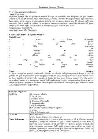 Receitas de Benjamin Abrahão

01 copo de água aproximadamente
 modo de preparar
faça uma esponja com 50 gramas de farinha de trigo, o fermento e um pouquinho de água. deixe-a
descansar por uns 15 minutos. após este descanso, adicione o restante dos ingredientes e faça uma massa
bem macia. após a massa pronta, deixe-a coberta com um pano, durante uns 20 minutos. após este
descanso, faça os modelos, coloque em assadeiras levemente untadas e espere o crescimento até quase
atingir o seu dobro. após tudo pulverize os modelos com água eleve-os para assar.
temperatura do forno: 200º c.
duração do forno: 15 a 20 minutos

Coxinha de Galinha – Benjamin Abrahao
Ingredientes:
-              3              peitos                     de                      frango          desossados
-                          1/2                                     cebola                             picada
-                2               dentes                       de                     alho             picado
-                          100g                                    de                             margarina
-                                                                                                          sal
-                          pimenta                                      do                             reino
-                           salsinha                                     a                             gosto
-            2           tabletes                 de                caldo                   de       galinha
-                    1                           litro                              de                   água
-               300g                 de                       farinha                     de            trigo
-                           100g                                        de                          catupiry
-         ovos         e          farinha                de              rosca            para     empanar.
-                           óleo                                        para                          fritura

Modo                                              de                                              preparo:
Refogue a margarina, a cebola, o alho, sal, a pimenta e a salsinha. Coloque os peitos de frango, o caldo de
galinha e a água. Cozinhe até o ponto desejado e reserve o caldo. Coloque este caldo numa panela e leve
ao fogo. Quando estiver fervendo, encorpore a farinha de trigo e por último o catupiry. Cozinhe sempre
mexendo até começar a despregar da panela. Após tudo pronto, jogue a massa em cima da mesa, espere
esfriar um pouco e prepare as coxinhas. Passe-os pelos ovos batidos e em seguida, pela farinha de rosca.
Após tudo pronto leve-as para fritar.


Camarão empanado
1a. Parte                 20 camarões médios
                          1 litro de água
                          1/2 cebola picada
                          2 dentes de alho picado
                          2 tomates picados
                          100g de margarina
                          Sal, salsinha e demais temperos a gosto
                          4 gemas
                          300g de farinha de trigo
2a. Parte                 óleo para fritura
                          ovos e farinha de rosca para empana-los
Modo de Preparo :         Refogue na margarina: a cebola, o alho, o tomate, o sal, a salsinha e demais
                          temperos. Coloque os camarões e a água. Cozinhe e reserve o caldo. Leve o
                          caldo ao fogo, e quando estiver fervendo, encorpore as gemas e a farinha de
                          trigo, formando um creme. Após tudo pronto, espere esfriar um pouco e
                          empane os camarões. Passe-os pelos ovos batidos e em seguida pela farinha de
                          rosca. Após tudo pronto, frite-os em óleo quente.
 