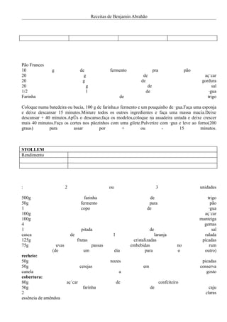 Receitas de Benjamin Abrahão




Pão Frances
10             g                  de               fermento                   pra                  pão
20                                  g                                 de                                   açúcar
20                                 g                                 de                                   gordura
20                                   g                                   de                                     sal
1/2                                   l                                 de                                    água
Farinha                                                   de                                                 trigo

Coloque numa batedeira ou bacia, 100 g de farinha,o fermento e um pouquinho de água.Faça uma esponja
e deixe descansar 15 minutos.Misture todos os outros ingredientes e faça uma massa macia.Deixe
descansar + 40 minutos.Após o descanso,faça os modelos,coloque na assadeira untada e deixe crescer
mais 40 minutos.Faça os cortes nos pãezinhos com uma gilete.Pulverize com água e leve ao forno(200
graus)        para        assar         por          +         ou       -         15        minutos.



STOLLEM
Rendimento




:                       2                          ou                           3                        unidades

500g                                 farinha                             de                                  trigo
50g                                fermento                              para                                  pão
1                                  copo                                 de                                    água
100g                                                                                                       açúcar
100g                                                                                                     manteiga
4                                                                                                          gemas
1                                  pitada                                  de                                   sal
casca                       de                       1                      laranja                        ralada
125g                             frutas                         cristalizadas                             picadas
75g              uvas                     passas               embebidas                      no              rum
               (de                  um                  dia            para                   o            outro)
recheio:
50g                                                nozes                                                  picadas
50g                               cerejas                             em                                 conserva
canela                                                    a                                                 gosto
cobertura:
80g                     açúcar                           de                         confeiteiro
50g                                 farinha                                de                                 caju
2                                                                                                           claras
essência de amêndoa
 