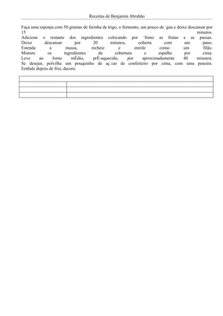 Receitas de Benjamin Abrahão

Faça uma esponja com 50 gramas de farinha de trigo, o fermento, um pouco de água e deixe descansar por
15                                                                                            minutos.
Adicione o restante dos ingredientes colocando por último as frutas e as passas.
Deixe      descansar         por     20        minutos,        coberta      com        um       pano.
Estenda       a         massa,      recheie         e        enrole       como        um         filão.
Misture      os        ingredientes     da       cobertura        e      espalhe       por      cima.
Leve    ao      forno      médio,    pré-aquecido,       por     aproximadamente      40     minutos.
Se desejar, polvilhe um pouquinho de açúcar de confeiteiro por cima, com uma peneira.
Embale depois de frio, decore.
 