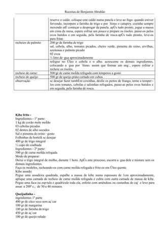 Receitas de Benjamin Abrahão

                          reserve o caldo. coloque este caldo numa panela e leve ao fogo. quando estiver
                          fervendo, incorpore a farinha de trigo e por último o catupiry. cozinhe sempre
                          mexendo até começar a despregar da panela. após tudo pronto, jogue a massa
                          em cima da mesa, espere esfriar um pouco e prepare os risoles. passe-os pelos
                          ovos batidos e em seguida, pela farinha de rosca.após tudo pronto, leve-os
                          para fritar.
recheios de palmito       200 gr de farinha de trigo
                          sal, cebola, alho, tomates picados, cheiro verde, pimenta do reino, ervilhas,
                          azeitonas e palmito picado
                          02 ovos
                          ½ litro de água aproximadamente
                          refogue no óleo e cebola e o alho. acrescente os demais ingredientes,
                          colocando a água por último. assim que formar um angú, espere esfriar e
                          recheie os risoles.
recheio de carne:         500 gr de carne moída refogada com temperos a gosto
recheio de queijo         500 gr de queijo prato cortado em cubos.
observação                se desejar fazer também coxinhas, desfie os peitos de frango, torne a temperá-
                          los com tomates, cebolas e salsinhas refogados, passe-as pelos ovos batidos e
                          em seguida, pela farinha de rosca.




Kibe frito -
Ingredientes - 1º parte:
1 kg de coxão mole moído
03 cebolas picadas
02 dentes de alho socados
Sal e pimenta do reino á gosto
Folhinhas de hortelã se desejar
400 gr de trigo integral
½ copo de coalhada
Ingredientes - 2º parte:
500 gr de carne moída refogada.
Modo de preparar:
Deixe o trigo integral de molho, durante 1 hora. Após este processo, escorra a água dele e misture sem os
demais ingredientes.
Faça os modelos, recheando-os com carne moída refogada e frite-os em óleo quente.
Kibe assado:
Pegue uma assadeira quadrada, espalhe a massa de kibe numa espessura de 1cm aproximadamente,
aplique uma camada de recheio de carne moída refogada e cubra com outra camada de massa de kibe.
Pegue uma faca ou espátula e quadricule toda ela, enfeite com amêndoas ou castanhas de cajú e leve para
assar. a 200º c., de 30 a 40 minutos

Queijadinha -
ingredientes 1º parte
400 gr de côco seco sem açúcar
100 gr de margarina
100 gr de farinha de trigo
450 gr de açúcar
100 gr de queijo ralado
 