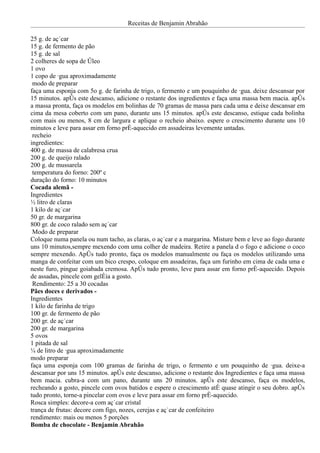 Receitas de Benjamin Abrahão

25 g. de açúcar
15 g. de fermento de pão
15 g. de sal
2 colheres de sopa de óleo
1 ovo
1 copo de água aproximadamente
 modo de preparar
faça uma esponja com 5o g. de farinha de trigo, o fermento e um pouquinho de água. deixe descansar por
15 minutos. após este descanso, adicione o restante dos ingredientes e faça uma massa bem macia. após
a massa pronta, faça os modelos em bolinhas de 70 gramas de massa para cada uma e deixe descansar em
cima da mesa coberto com um pano, durante uns 15 minutos. após este descanso, estique cada bolinha
com mais ou menos, 8 cm de largura e aplique o recheio abaixo. espere o crescimento durante uns 10
minutos e leve para assar em forno pré-aquecido em assadeiras levemente untadas.
 recheio
ingredientes:
400 g. de massa de calabresa crua
200 g. de queijo ralado
200 g. de mussarela
 temperatura do forno: 200º c
duração do forno: 10 minutos
Cocada alemã -
Ingredientes
½ litro de claras
1 kilo de açúcar
50 gr. de margarina
800 gr. de coco ralado sem açúcar
 Modo de preparar
Coloque numa panela ou num tacho, as claras, o açúcar e a margarina. Misture bem e leve ao fogo durante
uns 10 minutos,sempre mexendo com uma colher de madeira. Retire a panela d o fogo e adicione o coco
sempre mexendo. Após tudo pronto, faça os modelos manualmente ou faça os modelos utilizando uma
manga de confeitar com um bico crespo, coloque em assadeiras, faça um furinho em cima de cada uma e
neste furo, pingue goiabada cremosa. Após tudo pronto, leve para assar em forno pré-aquecido. Depois
de assadas, pincele com geléia a gosto.
 Rendimento: 25 a 30 cocadas
Pães doces e derivados -
Ingredientes
1 kilo de farinha de trigo
100 gr. de fermento de pão
200 gr. de açúcar
200 gr. de margarina
5 ovos
1 pitada de sal
¼ de litro de água aproximadamente
modo preparar
faça uma esponja com 100 gramas de farinha de trigo, o fermento e um pouquinho de água. deixe-a
descansar por uns 15 minutos. após este descanso, adicione o restante dos Ingredientes e faça uma massa
bem macia. cubra-a com um pano, durante uns 20 minutos. após este descanso, faça os modelos,
recheando a gosto, pincele com ovos batidos e espere o crescimento até quase atingir o seu dobro. após
tudo pronto, torne-a pincelar com ovos e leve para assar em forno pré-aquecido.
Rosca simples: decore-a com açúcar cristal
trança de frutas: decore com figo, nozes, cerejas e açúcar de confeiteiro
rendimento: mais ou menos 5 porções
Bomba de chocolate - Benjamin Abrahão
 