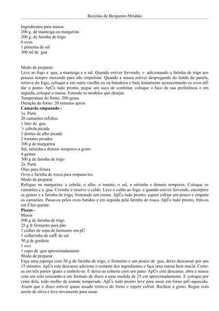 Receitas de Benjamin Abrahão

Ingredientes para massa:
200 g. de manteiga ou margarina
200 g. de farinha de trigo
6 ovos
1 pimenta de sal
300 ml de água


Modo de preparar:
Leve ao fogo a água, a manteiga e o sal. Quando estiver fervendo, vá adicionando a farinha de trigo aos
poucos sempre mexendo para não empelotar. Quando a massa estiver despregando do fundo da panela,
retire-a do fogo, coloque-a em outra vasilha ou na batedeira e bata lentamente acrescentando os ovos até
dar o ponto. Após tudo pronto, pegue um saco de confeitar, coloque o bico de sua preferência e em
seguida, coloque a massa. Estenda os modelos que desejar.
Temperatura do forno: 200 graus
Duração do forno: 20 minutos aprox
Camarão empanado -
1a. Parte
20 camarões médios
1 litro de água
½ cebola picada
2 dentes de alho picado
2 tomates picados
100 g de margarina
Sal, salsinha e demais temperos a gosto
4 gemas
300 g de farinha de trigo
2a. Parte
Óleo para fritura
Ovos e farinha de rosca para empana-los
Modo de preparar
Refogue na margarina: a cebola, o alho, o tomate, o sal, a salsinha e demais temperos. Coloque os
camarões e a água. Cozinhe e reserve o caldo. Leve o caldo ao fogo, e quando estiver fervendo, encorpore
as gemas e a farinha de trigo, formando um creme. Após tudo pronto, espere esfriar um pouco e empane
os camarões. Passe-os pelos ovos batidos e em seguida pela farinha de rosca. Após tudo pronto, frite-os
em óleo quente.
Pizzas -
Massa
500 g de farinha de trigo
25 g fr fermento para pão
1 colher de sopa de fermento em pó
1 colherinha de café de sal
50 g de gordura
1 ovo
1 copo de água aproximadamente
Modo de preparar
Faça uma esponja com 50 g de farinha de trigo, o fermento e um pouco de água, deixe descansar por uns
15 minutos. Após este descanso adicione o restante dos ingredientes e faça uma massa bem macia. Corte-
as em três partes iguais e embole-as. E deixe-as coberta com um pano. Após este descanso, abra a massa
com um rolo esticando-a em formato de disco a uma medida de 25 cm aproximadamente. E coloque por
cima dela, todo molho de tomate temperado. Após tudo pronto leve para assar em forno pré-aquecido.
Assim que o disco estiver quase assado retire-o do forno e espere esfriar. Recheie a gosto. Regue com
azeite de oliva e leve novamente para assar.
 