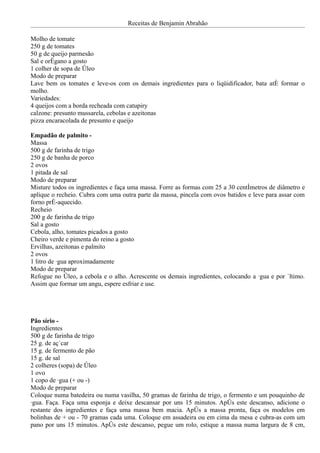 Receitas de Benjamin Abrahão

Molho de tomate
250 g de tomates
50 g de queijo parmesão
Sal e orégano a gosto
1 colher de sopa de óleo
Modo de preparar
Lave bem os tomates e leve-os com os demais ingredientes para o liqüidificador, bata até formar o
molho.
Variedades:
4 queijos com a borda recheada com catupiry
calzone: presunto mussarela, cebolas e azeitonas
pizza encaracolada de presunto e queijo

Empadão de palmito -
Massa
500 g de farinha de trigo
250 g de banha de porco
2 ovos
1 pitada de sal
Modo de preparar
Misture todos os ingredientes e faça uma massa. Forre as formas com 25 a 30 centímetros de diâmetro e
aplique o recheio. Cubra com uma outra parte da massa, pincela com ovos batidos e leve para assar com
forno pré-aquecido.
Recheio
200 g de farinha de trigo
Sal a gosto
Cebola, alho, tomates picados a gosto
Cheiro verde e pimenta do reino a gosto
Ervilhas, azeitonas e palmito
2 ovos
1 litro de água aproximadamente
Modo de preparar
Refogue no óleo, a cebola e o alho. Acrescente os demais ingredientes, colocando a água e por último.
Assim que formar um angu, espere esfriar e use.




Pão sírio -
Ingredientes
500 g de farinha de trigo
25 g. de açúcar
15 g. de fermento de pão
15 g. de sal
2 colheres (sopa) de óleo
1 ovo
1 copo de água (+ ou -)
Modo de preparar
Coloque numa batedeira ou numa vasilha, 50 gramas de farinha de trigo, o fermento e um pouquinho de
água. Faça. Faça uma esponja e deixe descansar por uns 15 minutos. Após este descanso, adicione o
restante dos ingredientes e faça uma massa bem macia. Após a massa pronta, faça os modelos em
bolinhas de + ou - 70 gramas cada uma. Coloque em assadeira ou em cima da mesa e cubra-as com um
pano por uns 15 minutos. Após este descanso, pegue um rolo, estique a massa numa largura de 8 cm,
 