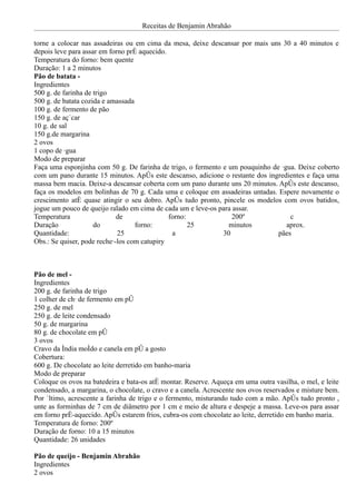 Receitas de Benjamin Abrahão

torne a colocar nas assadeiras ou em cima da mesa, deixe descansar por mais uns 30 a 40 minutos e
depois leve para assar em forno pré aquecido.
Temperatura do forno: bem quente
Duração: 1 a 2 minutos
Pão de batata -
Ingredientes
500 g. de farinha de trigo
500 g. de batata cozida e amassada
100 g. de fermento de pão
150 g. de açúcar
10 g. de sal
150 g.de margarina
2 ovos
1 copo de água
Modo de preparar
Faça uma esponjinha com 50 g. De farinha de trigo, o fermento e um pouquinho de água. Deixe coberto
com um pano durante 15 minutos. Após este descanso, adicione o restante dos ingredientes e faça uma
massa bem macia. Deixe-a descansar coberta com um pano durante uns 20 minutos. Após este descanso,
faça os modelos em bolinhas de 70 g. Cada uma e coloque em assadeiras untadas. Espere novamente o
crescimento até quase atingir o seu dobro. Após tudo pronto, pincele os modelos com ovos batidos,
jogue um pouco de queijo ralado em cima de cada um e leve-os para assar.
Temperatura                  de               forno:             200º              c
Duração              do            forno:            25         minutos           aprox.
Quantidade:                  25                a              30               pães
Obs.: Se quiser, pode recheá-los com catupiry



Pão de mel -
Ingredientes
200 g. de farinha de trigo
1 colher de chá de fermento em pó
250 g. de mel
250 g. de leite condensado
50 g. de margarina
80 g. de chocolate em pó
3 ovos
Cravo da índia moído e canela em pó a gosto
Cobertura:
600 g. De chocolate ao leite derretido em banho-maria
Modo de preparar
Coloque os ovos na batedeira e bata-os até montar. Reserve. Aqueça em uma outra vasilha, o mel, e leite
condensado, a margarina, o chocolate, o cravo e a canela. Acrescente nos ovos reservados e misture bem.
Por último, acrescente a farinha de trigo e o fermento, misturando tudo com a mão. Após tudo pronto ,
unte as forminhas de 7 cm de diâmetro por 1 cm e meio de altura e despeje a massa. Leve-os para assar
em forno pré-aquecido. Após estarem frios, cubra-os com chocolate ao leite, derretido em banho maria.
Temperatura de forno: 200º
Duração de forno: 10 a 15 minutos
Quantidade: 26 unidades

Pão de queijo - Benjamin Abrahão
Ingredientes
2 ovos
 