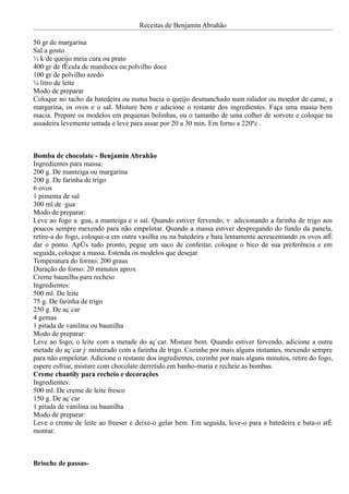Receitas de Benjamin Abrahão

50 gr de margarina
Sal a gosto
½ k de queijo meia cura ou prato
400 gr de fécula de mandioca ou polvilho doce
100 gr de polvilho azedo
¼ litro de leite
Modo de preparar
Coloque no tacho da batedeira ou numa bacia o queijo desmanchado num ralador ou moedor de carne, a
margarina, os ovos e o sal. Misture bem e adicione o restante dos ingredientes. Faça uma massa bem
macia. Prepare os modelos em pequenas bolinhas, ou o tamanho de uma colher de sorvete e coloque na
assadeira levemente untada e leve para assar por 20 a 30 min. Em forno a 220ºc .



Bomba de chocolate - Benjamin Abrahão
Ingredientes para massa:
200 g. De manteiga ou margarina
200 g. De farinha de trigo
6 ovos
1 pimenta de sal
300 ml de água
Modo de preparar:
Leve ao fogo a água, a manteiga e o sal. Quando estiver fervendo, vá adicionando a farinha de trigo aos
poucos sempre mexendo para não empelotar. Quando a massa estiver despregando do fundo da panela,
retire-a do fogo, coloque-a em outra vasilha ou na batedeira e bata lentamente acrescentando os ovos até
dar o ponto. Após tudo pronto, pegue um saco de confeitar, coloque o bico de sua preferência e em
seguida, coloque a massa. Estenda os modelos que desejar.
Temperatura do formo: 200 graus
Duração do forno: 20 minutos aprox
Creme baunilha para recheio
Ingredientes:
500 ml. De leite
75 g. De farinha de trigo
250 g. De açúcar
4 gemas
1 pitada de vanilina ou baunilha
Modo de preparar:
Leve ao fogo, o leite com a metade do açúcar. Misture bem. Quando estiver fervendo, adicione a outra
metade do açúcar já misturado com a farinha de trigo. Cozinhe por mais alguns instantes, mexendo sempre
para não empelotar. Adicione o restante dos ingredientes, cozinhe por mais alguns minutos, retire do fogo,
espere esfriar, misture com chocolate derretido em banho-maria e recheie as bombas.
Creme chantily para recheio e decorações
Ingredientes:
500 ml. De creme de leite fresco
150 g. De açúcar
1 pitada de vanilina ou baunilha
Modo de preparar:
Leve o creme de leite ao freeser e deixe-o gelar bem. Em seguida, leve-o para a batedeira e bata-o até
montar.



Brioche de passas-
 