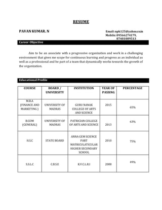 RESUME
PAVAN KUMAR. N Email:npk125@yahoo.co.in
Mobile:09566274179,
07401009513
Career Objective
Aim to be an associate with a progressive organization and work in a challenging
environment that gives me scope for continuous learning and progress as an individual as
well as a professional and be part of a team that dynamically works towards the growth of
the organization.
Educational Profile
COURSE BOARD /
UNIVERSITY
INSTITUTION YEAR OF
PASSING
PERCENTAGE
M.B.A
(FINANCE AND
MARKETING )
UNIVERSITY OF
MADRAS
GURU NANAK
COLLEGE OF ARTS
AND SCIENCE
2015
65%
B.COM
(GENERAL)
UNIVERSITY OF
MADRAS
PATRICIAN COLLEGE
OF ARTS AND SCIENCE 2013
63%
H.S.C STATE BOARD
ANNA GEM SCIENCE
PART
MATRICULATICULAR
HIGHER SECONDARY
SCHOOL
2010 75%
S.S.L.C C.B.S.E K.V.C.L.R.I 2008
49%
 