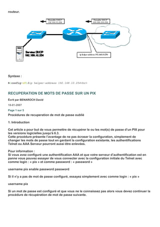 routeur.
Syntaxe :
R(config-if)#ip helper-address 192.168.10.254<br>
RECUPERATION DE MOTS DE PASSE SUR UN PIX
Écrit par BENAROCH David
18-01-2007
Page 1 sur 5
Procédures de recuperation de mot de passe oublié
1. Introduction
Cet article a pour but de vous permettre de récupérer le ou les mot(s) de passe d’un PIX pour
les versions logicielles jusqu'à 6.3.
Cette procédure présente l’avantage de ne pas écraser la configuration, simplement de
changer les mots de passe tout en gardant la configuration existante, les authentifications
Telnet ou AAA Serveur pourront aussi être enlevées.
Pour information :
Si vous avez configuré une authentification AAA et que votre serveur d’authentification est en
panne vous pouvez essayer de vous connecter avec la configuration initiale du Telnet avec
comme login : « pix » et comme password : « password »
username pix enable password password
Si il n’y a pas de mot de passe configuré, essayez simplement avec comme login : « pix »
username pix
Si un mot de passe est configuré et que vous ne le connaissez pas alors vous devez continuer la
procédure de récupération de mot de passe suivante.
 