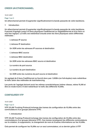 CREER UN ETHERCHANNEL
18-01-2007
Page 1 sur 3
Un etherchannel permet d’augmenter significativement la bande passante de votre backbone.
1 Introduction
Un etherchannel permet d’augmenter significativement la bande passante de votre backbone.
Il permet d’agréger jusqu’à 8 liens physiques FastEthernet ou GigabitEthernet et d’en faire un
seul lien logique. Le trafic est redistribué ensuite entre les liens physiques selon différentes
méthodes :
· L’adresse IP source
· L’adresse IP destination
· Un XOR entre les adresses IP sources et destination
· L’adresse MAC source
· L’adresse MAC destination
· Un XOR entre les adresses MAC source et destination
· Le numéro de port source
· Le numéro de port destination
· Un XOR entre les numéros de port source et destination
Un agrégat de 8 liens FastEthernet ne fournit donc pas 1,6GB/s (en full-duplex) mais redistribue
le trafic selon des méthodes de load-balancing.
Les ports de l’agrégat doivent avoir les mêmes caractéristiques (même vitesse, même VLAN et
être en mode trunk s’il doit redistribuer le trafic des différents VLANs.
CONFIGURER VTP
18-01-2007
Page 1 sur 3
VTP (VLAN Trunking Protocol) échange des trames de configuration de VLANs entre des
commutateurs d’un groupe (domaine VTP)
1. Introduction
VTP (VLAN Trunking Protocol) échange des trames de configuration de VLANs entre des
commutateurs d’un groupe (domaine VTP). Ces trames renseignent les différents commutateurs
sur la création, la suppression, le changement de nom et d’autres informations sur les VLANs.
Cela permet de configurer les VLANs sur un seul commutateur, et ce dernier grâce à VTP
 