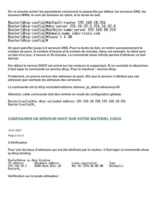 On va ensuite rentrer les paramètres concernant la passerelle par défaut, les serveurs DNS, les
serveurs WINS, le nom de domaine du client, et la durée du bail.
On peut spécifier jusqu’à 8 serveurs DNS. Pour la durée du bail, on rentre successivement le
nombre de jours, le nombre d’heures et le nombre de minutes. Dans cet exemple, le client aura
un bail d’un jour, 4 heures et 30 minutes. La commande lease infinite permet d’attribuer un bail
éternel.
Par défaut le service DHCP est activé sur les routeurs le supportant. Si on souhaite le désactiver,
il faut taper la commande no service dhcp. Pour le réactiver : service dhcp
Finalement, on pourra exclure des adresses du pool, afin que le serveur n’attribue pas ces
adresses (par exemple les adresses des serveurs).
La commande est ip dhcp excluded-address adresse_ip_debut adresse-ip-fin
Attention, cette commande doit être rentrée en mode de configuration globale.
CONFIGURER UN SERVEUR DHCP SUR VOTRE MATERIEL CISCO
18-01-2007
Page 2 sur 2
3.Vérification
Pour voir les baux d’adresses qui ont été attribués par le routeur, il faut taper la commande show
ip dhcp binding
Vérification sur le poste utilisateur :
 