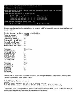 On peut aussi visualiser les statistiques du serveur DHCP en tapant la commande show ip dhcp
server statistics
Finalement, on peut aussi visualiser en temps réel les opérations du serveur DHCP en tapant la
commande debug ip dhcp server events
La première ligne correspond à un ipconfig/release (libération du bail) sur un poste utilisateur,la
seconde correspond à un ipconfig/renew (redemande de bail).
 