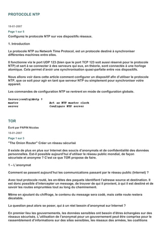PROTOCOLE NTP
18-01-2007
Page 1 sur 5
Configurez le protocole NTP sur vos dispositifs réseaux.
1. Introduction
Le protocole NTP ou Network Time Protocol, est un protocole destiné à synchroniser
différentes machines entre elles.
Il fonctionne via le port UDP 123 (bien que le port TCP 123 soit aussi réservé pour le protocole
NTP) et sert à se connecter à des serveurs qui eux, en théorie, sont connectés à une horloge
atomique. Cela permet d’avoir une synchronisation quasi-parfaite entre vos dispositifs.
Nous allons voir dans cette article comment configurer un dispositif afin d’utiliser le protocole
NTP, que ce soit pour agir en tant que serveur NTP ou simplement pour synchroniser votre
appareil.
Les commandes de configuration NTP se rentrent en mode de configuration globale.
TOR
Écrit par PAPIN Nicolas
18-01-2007
Page 1 sur 3
"The Onion Router" Créer un réseau sécurisé
Il existe de plus en plus sur Internet des soucis d’anonymats et de confidentialité des données
personnelles. Est-il possible aujourd’hui d’utiliser le réseau public mondial, de façon
sécurisée et anonyme ? C’est ce que TOR propose de faire.
1 – L’anonymat
Comment se passent aujourd’hui les communications passant par le réseau public (Internet) ?
Avec tout protocole routé, les en-têtes des paquets identifient l’adresse source et destination. Il
est donc possible d’intercepter un message, de trouver de qui il provient, à qui il est destiné et de
savoir les routes empruntées tout au long du cheminement.
Même en ajoutant du chiffrage, le contenu du message sera codé, mais cette route restera
décelable.
La question peut alors se poser, qui à un réel besoin d’anonymat sur Internet ?
En premier lieu les gouvernements, les données sensibles ont besoin d’êtres échangées sur des
réseaux sécurisés. L’utilisation de l’anonymat pour un gouvernement peut être comprise pour le
rassemblement d’informations sur des sites sensibles, les réseaux des armées, les coalitions
 