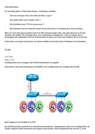 internationales…
En seconde place, l’internaute moyen, l’utilisateur lambda :
· Vers où envoyez vous vos mèls (et donc à qui) ?
· Sur quels sites vous rendez vous ?
· Où travaillez-vous ? D’où venez-vous ?
· Qu’achetez-vous sur Internet, quels livres lisez-vous, la musique que vous écoutez...
Bien sur tout cela peut paraître sorti d’un film d’espionnage mais cela peut devenir au fil des
années une réalité. Par exemple pour une société peu scrupuleuse, c’est un moyen de se
renseigner des habitudes d’achat d’internautes et donc une forme de violation de la vie privée.
Il faut donc un moyen de trouver un chemin dédié et sécurisé entre l’émetteur et le récepteur.
VLAN
18-01-2007
Page 1 sur 6
Configuration d'un routage inter-VLAN Introduction et rappels
Cet article a pour but d'expliquer et d'établir une configuration de routage inter-VLAN.
Bref rappel sur les VLANs et le VTP
Un VLAN peut être assimilé à un domaine de broadcast. Typiquement, dans une configuration de
VLAN, chaque VLAN comprend son propre sous-réseau. Sans équipement de couche 3, il est
 