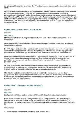 donc impossible pour les terminaux d'un VLAN de communiquer avec les terminaux d'un autre
VLAN.
Le VLAN Trunking Protocol (VTP) est nécessaire si l'on veut étendre une configuration de VLAN
sur plusieurs commutateurs.Un trunk est nécessaire pour une connexion entre deux
commutateurs traitant des VLANs. Ce trunk représente un canal par lequel transitent les trames
des différents VLANs d'un commutateur à un autre. Pour que les commutateurs "sachent" à quel
VLAN appartient une trame, un étiquetage est nécessaire. C'est pourquoi on utilise un protocole
d'étiquetage : ISL (Cisco) ou 802.1q (IEEE). Nous utiliserons ici le 802.1q qui est le protocole
utilisé par défaut.
CONFIGURATION DU PROTOCOLE SNMP
18-01-2007
Page 1 sur 13
SNMP (Simple Network Management Protocol) très utilisé dans l’administration réseau 1.
Introduction
Le protocole SNMP (Simple Network Management Protocol) est très utilisé dans le milieu de
l’administration réseau.
En effet, il permet de simplifier grandement la maintenance des réseaux en fournissant aux
administrateurs la possibilité d’obtenir de nombreuses informations sur des équipements
présents sur le réseau tels que des serveurs, des routeurs ou encore des commutateurs.
Le recueil de ces informations permet d’être informé à tout moment de ce qui se passe sur le
réseau et permet de réagir rapidement en cas de problème sur celui-ci, notamment en
permettant le management à distance des différents équipements réseaux utilisant le
protocole SNMP.
De plus, ce protocole fonctionne suivant un mode « client / serveur » ce qui permet à un
administrateur de n’obtenir les informations recueillies par les équipements réseaux que
lorsqu’il en fait la demande ou lorsqu’une alerte aura été déclenchée.
Afin d’éviter tout détournement d’information ou contrôle non autorisé sur ces divers
équipements, il est également possible d’instaurer des mesures de sécurité permettant de
s’assurer que seules des personnes autorisées puissent consulter ces bases d’informations
et interagir avec ces équipements.
CONFIGURATION WI-FI LINKSYS WRT55AG
18-01-2007
Page 1 sur 4
Configuration Wi-Fi du routeur Linksys WRT55AG 1. Description du matériel utilisé
Nous allons utiliser le modèle Linksys WRT55AG de Cisco qui réalise des opérations de
routage avec 4 ports full duplex 10/100 Mbps et point d’accès Wi-Fi aux normes 802.11a
802.11b 802.11g. Le WEP (Wireless Equivalent Privacy) y est présent pour sécuriser votre Wi-
Fi.
2.Installation
2.1 Dans le cas d’un modem Câble/ADSL avec un port RJ45
 
