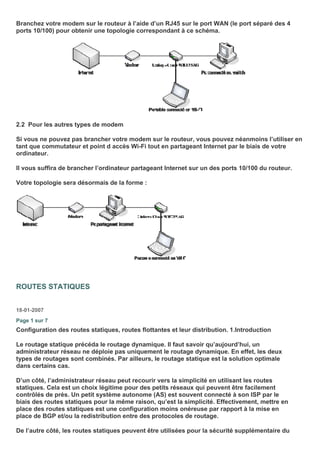 Branchez votre modem sur le routeur à l’aide d’un RJ45 sur le port WAN (le port séparé des 4
ports 10/100) pour obtenir une topologie correspondant à ce schéma.
2.2 Pour les autres types de modem
Si vous ne pouvez pas brancher votre modem sur le routeur, vous pouvez néanmoins l’utiliser en
tant que commutateur et point d accès Wi-Fi tout en partageant Internet par le biais de votre
ordinateur.
Il vous suffira de brancher l’ordinateur partageant Internet sur un des ports 10/100 du routeur.
Votre topologie sera désormais de la forme :
ROUTES STATIQUES
18-01-2007
Page 1 sur 7
Configuration des routes statiques, routes flottantes et leur distribution. 1.Introduction
Le routage statique précéda le routage dynamique. Il faut savoir qu’aujourd’hui, un
administrateur réseau ne déploie pas uniquement le routage dynamique. En effet, les deux
types de routages sont combinés. Par ailleurs, le routage statique est la solution optimale
dans certains cas.
D’un côté, l’administrateur réseau peut recourir vers la simplicité en utilisant les routes
statiques. Cela est un choix légitime pour des petits réseaux qui peuvent être facilement
contrôlés de près. Un petit système autonome (AS) est souvent connecté à son ISP par le
biais des routes statiques pour la même raison, qu’est la simplicité. Effectivement, mettre en
place des routes statiques est une configuration moins onéreuse par rapport à la mise en
place de BGP et/ou la redistribution entre des protocoles de routage.
De l’autre côté, les routes statiques peuvent être utilisées pour la sécurité supplémentaire du
 