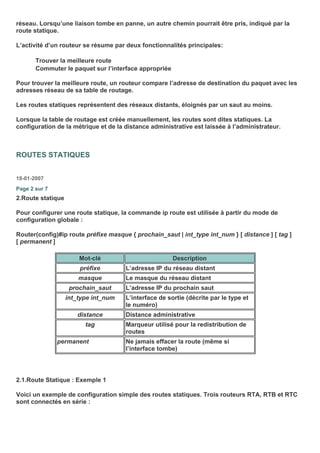 réseau. Lorsqu’une liaison tombe en panne, un autre chemin pourrait être pris, indiqué par la
route statique.
L’activité d’un routeur se résume par deux fonctionnalités principales:
Trouver la meilleure route
Commuter le paquet sur l’interface appropriée
Pour trouver la meilleure route, un routeur compare l’adresse de destination du paquet avec les
adresses réseau de sa table de routage.
Les routes statiques représentent des réseaux distants, éloignés par un saut au moins.
Lorsque la table de routage est créée manuellement, les routes sont dites statiques. La
configuration de la métrique et de la distance administrative est laissée à l’administrateur.
ROUTES STATIQUES
18-01-2007
Page 2 sur 7
2.Route statique
Pour configurer une route statique, la commande ip route est utilisée à partir du mode de
configuration globale :
Router(config)#ip route préfixe masque { prochain_saut | int_type int_num } [ distance ] [ tag ]
[ permanent ]
Mot-clé Description
préfixe L’adresse IP du réseau distant
masque Le masque du réseau distant
prochain_saut L’adresse IP du prochain saut
int_type int_num L’interface de sortie (décrite par le type et
le numéro)
distance Distance administrative
tag Marqueur utilisé pour la redistribution de
routes
permanent Ne jamais effacer la route (même si
l’interface tombe)
2.1.Route Statique : Exemple 1
Voici un exemple de configuration simple des routes statiques. Trois routeurs RTA, RTB et RTC
sont connectés en série :
 