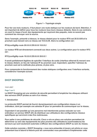 Figure 1 – Topologie simple
Pour lier ces trois routeurs, il faut placer une route statique sur les routeurs de bord. Attention, il
est important de définir pour tous les routeurs tous leurs réseaux distants. Dans le cas contraire,
on court le risque d’avoir des équipements qui reçoivent des paquets, mais ne savent pas
comment les renvoyer vers la source.
Dans l’exemple, présenté ci-dessus, le réseau distant pour le routeur RTA est 20.0.0.0/8 et le
prochain saut menant vers ce réseau est 10.0.0.2/8. Alors la configuration est :
RTA(config)#ip route 20.0.0.0 255.0.0.0 10.0.0.2
Le routeur RTB est directement connecté aux deux autres. La configuration pour le routeur RTC
est :
RTC(config)#ip route 10.0.0.0 255.0.0.0 20.0.0.1
Il serait parfaitement légitime de spécifier l’interface de sortie (interface ethernet 0) menant vers
le réseau distant, en lieu de l’adresse IP du prochain saut. Cependant, spécifier l’adresse du
prochain saut est la méthode plus précise, et plus sûre.
Pour comprendre le fonctionnement des routes statiques configurées avec l’interface sortante,
considérons l’exemple suivant.
DHCP SNOOPING
19-01-2007
Page 1 sur 5
Le DHCP Snooping est une solution de sécurité permettant d’empêcher les attaques utilisant
des serveurs DHCP pirates au sein d’un réseau.
1. Introduction
Le protocole DHCP permet de fournir dynamiquement une configuration réseau à un
ordinateur, dont par exemple une adresse IP pour lui permettre de communiquer sur le réseau.
Cependant il est possible qu’une personne mal intentionnée puisse exécuter sur son
ordinateur un serveur DHCP afin de distribuer aux utilisateurs des configurations réseaux
spécifiques qui serviront à des fins malicieuses.
Pour palier à ces problèmes de sécurité, Cisco a mis en place une solution permettant de
déterminer au sein des équipements les plus proches des utilisateurs (commutateurs) les
serveurs qui sont seulement autorisés à diffuser des configurations DHCP au sein du réseau.
Cette solution nommée « DHCP Snooping » vous sera présentée à travers cet article en vous
présentant tout d’abord la théorie puis les commandes vous permettant d’implémenter cette
 