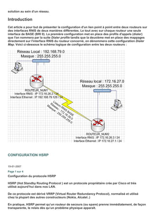 solution au sein d’un réseau.
Introduction
Cet article a pour but de présenter la configuration d'un lien point à point entre deux routeurs sur
des interfaces RNIS de deux manières différentes. Le tout avec sur chaque routeur une seule
interface de BASE (BRI 0). La première configuration met en place des profils d'appels (dialer)
que l'on nommera par la suite Dialer profile tandis que la deuxième met en place des mappages
directement sur l'interface RNIS du routeur concerné, on dénommera cette configuration Dialer
Map. Voici ci-dessous le schéma logique de configuration entre les deux routeurs :
CONFIGURATION HSRP
19-01-2007
Page 1 sur 4
Configuration du protocole HSRP
HSRP (Hot Standby Routing Protocol ) est un protocole propriétaire crée par Cisco et très
utilisé aujourd’hui dans nos LAN.
De ce protocole est dérivé VRRP (Virtual Router Redundancy Protocol), normalisé et utilisé
chez la plupart des autres constructeurs (Nokia, Alcatel..)
En pratique, HSRP permet qu’un routeur de secours (ou spare) prenne immédiatement, de façon
transparente, le relais dès qu’un problème physique apparaît.
 