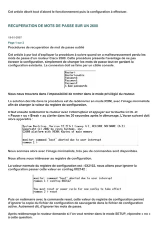 Cet article décrit tout d’abord le fonctionnement puis la configuration à effectuer.
RECUPERATION DE MOTS DE PASSE SUR UN 2600
18-01-2007
Page 1 sur 2
Procédures de recuperation de mot de passe oublié
Cet article à pur but d’expliquer la procédure à suivre quand on a malheureusement perdu les
mots de passe d’un routeur Cisco 2600. Cette procédure présente l’avantage de ne pas
écraser la configuration, simplement de changer les mots de passe tout en gardant la
configuration existante. La connexion doit se faire par un câble console.
Nous nous trouvons dans l’impossibilité de rentrer dans le mode privilégié du routeur.
La solution décrite dans la procédure est de redémarrer en mode ROM, avec l’image minimaliste
afin de changer la valeur du registre de configuration.
Il faut ensuite redémarrer le routeur avec l’interrupteur et appuyer sur la touche CTRL et
« Pause » ou « Break » au clavier dans les 30 secondes après le démarrage. L’écran suivant doit
alors apparaître :
Nous sommes alors avec l’image minimaliste, très peu de commandes sont disponibles.
Nous allons nous intéresser au registre de configuration.
La valeur normale du registre de configuration est : 0X2102, nous allons pour ignorer la
configuration passer cette valeur en confreg 0X2142 :
Puis on redémarre avec la commande reset, cette valeur du registre de configuration permet
d’ignorer la copie du fichier de configuration de sauvegarde dans le fichier de configuration
active. Autrement dit, d’ignorer les mots de passe.
Après redémarrage le routeur demande si l’on veut rentrer dans le mode SETUP, répondre « no »
à cette question.
 