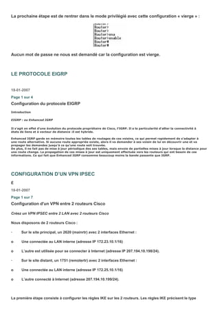 La prochaine étape est de rentrer dans le mode privilégié avec cette configuration « vierge » :
Aucun mot de passe ne nous est demandé car la configuration est vierge.
LE PROTOCOLE EIGRP
18-01-2007
Page 1 sur 4
Configuration du protocole EIGRP
Introduction
EIGRP : ou Enhanced IGRP
Il s’agit en effet d’une évolution du protocole propriétaire de Cisco, l’IGRP. Il a la particularité d’allier la connectivité à
états de liens et à vecteur de distance :il est hybride.
Enhanced IGRP garde en mémoire toutes les tables de routages de ces voisins, ce qui permet rapidement de s'adapter à
une route alternative. Si aucune route appropriée existe, alors il va demander à ses voisin de lui en découvrir une et va
propager les demandes jusqu'à ce qu'une route soit trouvée.
De plus, il ne fait pas de mise à jour périodique des ses tables, mais envoie de partielles mises à jour lorsque la distance pour
une route change. La propagation de ces mises à jour est uniquement effectuée vers les routeurs qui ont besoin de ces
informations. Ce qui fait que Enhanced IGRP consomme beaucoup moins la bande passante que IGRP.
CONFIGURATION D’UN VPN IPSEC
É
18-01-2007
Page 1 sur 7
Configuration d'un VPN entre 2 routeurs Cisco
Créez un VPN IPSEC entre 2 LAN avec 2 routeurs Cisco
Nous disposons de 2 routeurs Cisco :
· Sur le site principal, un 2620 (mainrtr) avec 2 interfaces Ethernet :
o Une connectée au LAN interne (adresse IP 172.23.10.1/16)
o L’autre est utilisée pour se connecter à Internet (adresse IP 207.194.10.198/24).
· Sur le site distant, un 1751 (remotertr) avec 2 interfaces Ethernet :
o Une connectée au LAN interne (adresse IP 172.25.10.1/16)
o L’autre connecté à Internet (adresse 207.194.10.199/24).
La première étape consiste à configurer les règles IKE sur les 2 routeurs. Les règles IKE précisent le type
 