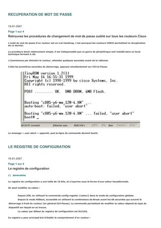 RECUPERATION DE MOT DE PASSE
18-01-2007
Page 1 sur 4
Retrouvez les procédures de changement de mot de passe oublié sur tous les routeurs Cisco
L’oubli du mot de passe d’un routeur est un vrai handicap, c’est pourquoi les routeurs CISCO permettent la récupération
de ce dernier.
La procédure étant relativement simple, il est indispensable que ce genre de périphérique soit installé dans un local
technique fermant à clé.
1.Commencez par éteindre le routeur, attendez quelques secondes avant de le rallumer.
2.Dès les premières secondes du démarrage, appuyez simultanément sur Ctrl et Pause.
Le message « user abort » apparaît, puis la ligne de commande devient boot#.
LE REGISTRE DE CONFIGURATION
18-01-2007
Page 1 sur 4
Le registre de configuration
1) Généralités
Le registre de configuration a une taille de 16 bits, et s’exprime sous la forme d’une valeur hexadécimale.
On peut modifier sa valeur :
Depuis IOS, en utilisant la commande config-register {valeur} dans le mode de configuration globale.
Depuis le mode RXBoot, accessible en utilisant la combinaison de Break avant les 60 secondes qui suivent le
démarrage à froid du routeur (en général Ctrl-Pause). La commande permettant de modifier la valeur dépend du type de
dispositif sur lequel on se trouve.
La valeur par défaut du registre de configuration est 0x2102.
Ce registre a pour principal but d’établir le comportement d’un routeur :
 