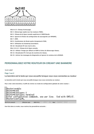Bits 0 à 3 : Champ d’amorçage.
Bit 4 : Démarrage rapide (sur les routeurs 7000).
Bit 5 : Vitesse de la ligne console supérieure à 9600 Bauds.
Bit 6 : Ignorer le fichier de configuration de sauvegarde (en NVRAM).
Bit 7 : OEM.
Bit 8 : Combinaison de Break après chargement d’IOS.
Bit 9 : Utilisation du bootstrap secondaire.
Bit 10 : Broadcast IP avec tout à zéro.
Bits 11 & 12 : Vitesse de la ligne console.
Bit 13 : Utiliser l’image par défaut en ROM si échec du démarrage réseau.
Bit 14 : Broadcasts IP n’ont pas de numéros de réseau.
Bit 15 : Activer les messages de diagnostics et ignorer le contenu de la NVRAM.
PERSONNALISEZ VOTRE ROUTEUR EN CREANT UNE BANNIERE
18-01-2007
Page 1 sur 2
La bannière est le texte qui vous accueille lorsque vous vous connectez au routeur
La bannière est le texte qui vous accueille lorsque vous vous connectez au routeur.
Pour créer votre bannière, il suffit de rentrer en mode de configuration globale de votre routeur :
Une fois dans ce mode, vous rentrez les paramètres suivants :
 