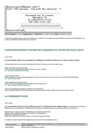 L’expression motd ! indique que le caractère qui va mettre fin à la saisie de votre bannière est le point d’exclamation. On
aurait pu mettre n’importe quel autre caractère.
CONFIGURATIONDES PARAMETRES HORAIRES DE VOTRE ROUTEUR CISCO
18-01-2007
la commande clock vous permet de configurer la date et l'heure sur votre routeur Cisco
la commande clock vous permet de configurer la date et l'heure sur votre routeur Cisco :
clock set hh:mm:ss dd month yyyy
cette commande paramêtre la date et l'heure sur votre routeur
ex : clock set 18:40:00 25 PAR 2002
clock timezone XXX O
cette commande vous permet de spécifier au routeur la zone horaire ou le routeur se trouve (EST,CST,MST,PST)
ex : clock timezone CST °
clock summer-time XXX recurring
cette commande paramêtres les paramêtres liés à l'heure d'été
ex : clock summer-time EST recurring
service timestamps log datetime localtime show-timezone
cette commande affiche toutes les entrées du routeur contenue dans la table de log avec la date, l'heure
LA COMMANDE SHOW
18-01-2007
La commande show est tres efficace pour le monitoring et le dépannage La commande show est tres
efficace pour le monitoring et le dépannage. Vous pouvez l'utiliser pour executer toute une série de fonctions :
Monitoring du routeur pendant l'installation et pendant sa production
Isolation des problèmes d'interface, de média ou d'application
Determiner la charge du réseau
Determiner l'état des serveurs, client ou encore des routeurs voisins
Le tableau suivant présente les usages les plus courants de la commande show :
show access-lists
affiche les listes de controles d'accès configurés sur le routeur ainsi que les interaces auxquelles
elles se rapportent
show buffers affiche l'état du tampon du routeur
 