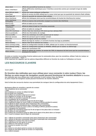 show clock affiche les paramêtres horaires du routeur
show <interface>
affiche différentes statistiques pour l'interface concernée comme par exemple le type de média
raccordé
show DECnet static affiche les routes statiques configurées
show flash affiche la version de lIOS utilisés par le roueur ainsi que que ma quantoté de mémoire flash utilisée
show flash all affiche la quantité de mémoire flash utilisée
show interfaces affiche les statisques ainsi que les caractéristiques de toutes les interfaces du routeur
show interfaces
accounting
affiche un aperçu des protocoles voyagant au travers des interfaces
show ip arp affiche la table arp du routeur
show ip OSPF
<interface>
affiche le statut d'ospf sur l'interface concernée
show ip route affiche la table de routage IP
show IPX interfaces affiche l'état des interfaces IPX ainsi que leur adresse MAC
show ip protocols affiche les information de routage
show ip traffic affiche les statistique de traffic passant par le routeur
show ipx servers affiche les serveurs que le routeur connait
show line affiche les lignes actives du routeur
show log affiche les logs du routeur ( il convient d'activer les logs au préalable)
show memory affiche l'état de la mémoire du routeur
show running-config affiche la configuration stockée en RAM, utilisée par le routeur en fonctionnement
show startup-config affiche la configuration stockée en NVRAM, utilisée par le routeur au démarrage
show tcp affiche les connections TCP
show version
affiche le uptime du routeur, la version de l'IPS, la séquence de boot ainsi que les caractéristiques
physiques du routeur
Il existe un nombre incroyables d'autres options pour la commande show, pour les connaîtres, utilisez l'aide du routeur en
tapant la commande : "show ?".
Il est important de rappeller que les options disponibles différent en fonction du mode ou l'utilisateur se trouve.
LES RACCOURCIS CLAVIERS
18-01-2007
En fonction des méthodes que vous utilisez pour vous connecter à votre routeur Cisco, les
flêches ou autre moyen de navigation usuels peuvent fonctionner de manière aléatoire En fonction
des méthodes que vous utilisez pour vous connecter à votre routeur Cisco, les flêches
ou autre moyen de navigation usuels peuvent fonctionner de manière aléatoire.
Voici la liste des raccourcis claviers vous permettant de naviguer dans la configuration de votre équipement Cisco :
Backspace efface le caractére a gauche du curseur
Tab complétion de la commande
? aide
Ctrl A déplace le curseur en début de ligne
Ctrl B recule d'un caractère
Ctrl D efface le caractère situé sur le curseur
Ctrl E déplace le curseur en fin de ligne
Ctrl H efface le caractère à gauche du curseur
Ctrl I completion de la commande
Ctrl K efface tous les caractères jusqu'à la fin de la ligne
Ctrl L réaffiche la ligne en cours (utile si le Debug d'affiche pendant la saisie)
Ctrl N affiche la ligne suivante dans l'historique des commandes
Ctrl P affiche la ligne précedente dans l'historique des commandes
Ctrl R réaffiche la ligne en cours (utile si le Debug d'affiche pendant la saisie)
Ctrl T transpose les caractères
Ctrl U efface les caractères jusqu'à la fin de la ligne et les place dans un tampon
Ctrl W efface le mot précédent
Ctrl X efface les caractères jusqu'au début de la ligne et les place dans un tampon
Ctrl Y insert le tampon dans la ligne de commande
Esc < affiche la première commande situé dans l'historique des commandes
Esc > affiche la dernière commande situé dans l'historique des commandes
Esc b déplace le curseur d'un mot en arrière
Esc c selectionne le mot après le curseur
Esc d efface le mot après le curseur
Esc f avance le curseur d'un mot
Esc i Tab
Esc l passe le mot placé après le curseur en minuscules
Esc u passe le mot placé après le curseur en majuscules
Esc y colle le tampon
 