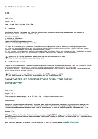Esc Del efface le mot placé avant le curseur
ACL
18-01-2007
Page 1 sur 4
Les Listes de Contrôle d’Accès
1- Définition
Une liste de contrôle d’accès est une collection d’instructions permettant d’autoriser ou de refuser des paquets en
fonction d’un certain nombre de critères, tels que :
-L'adresse d'origine
-L'adresse de destination
-Le numéro de port.
-Les protocoles de couches supérieures
-D’autres paramètres (horaires par exemple)
Les listes de contrôle d'accès permettent à un administrateur de gérer le trafic et d'analyser des paquets particuliers.
Les ACLs sont associées à une interface du routeur, et tout trafic acheminé par cette interface est vérifié afin d'y déceler
certaines conditions faisant partie de la liste de contrôle d'accès.
Les ACL peuvent être créées pour tous les protocoles routés. Il faut donc définir une liste de contrôle d'accès dans le cas de
chaque protocole activé dans une interface pour contrôler le flux de trafic acheminé par cette interface.
Dans le cas de certains protocoles, il faut créer une liste de contrôle d'accès pour
filtrer le trafic entrant et une pour le trafic sortant.
2- Vérification des paquets
Lorsque le routeur détermine s'il doit acheminer ou bloquer un paquet, la plate-forme logicielle Cisco IOS examine le paquet
en fonction de chaque instruction de condition dans l'ordre dans lequel les instructions ont été créées.
Si le paquet arrivant à l’interface du routeur satisfait à une condition, il est autorisé ou refusé (suivant l’instruction) et les
autres instructions ne sont pas vérifiés.
Si un paquet ne correspond à aucune instruction dans l’ACL, le paquet est jeté.
Ceci est le résultat de l’instruction implicite deny any à la fin de chaque ACL.
SAUVEGARDER LES CONFIGURATIONS DE ROUTEUR SUR UN
SERVEUR TFTP
18-01-2007
Page 1 sur 4
Sauvegardez et deployez vos fichiers de configuration de routeur
Introduction :
Une fois la configuration de nos routeurs terminée, il est important de stocker ces fichiers de configuration. En effet, sur
les réseaux critiques il est souvent nécessaire de posséder des routeurs de rechange préconfigurés pour opérer à un
remplacement rapide en cas de panne. Pour cela, on peut importer et exporter les configurations sur des serveurs TFTP.
Serveur TFTP :
TFTP, pour Trivial File Transfer Protocol , est un protocole de la pile TCP/IP qui permet l’échange d’informations entre les
nœuds. Comme l’indique son nom, ce protocole est simplifié par rapport au protocole FTP et ne permet pas l’authentification
des utilisateurs.
Vous trouverez aisément un serveur TFTP sur Internet, en voici un exemple à www.solarwinds.net
 