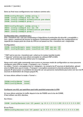 seconds = 1 journée )
Donc au final nous configurerons nos routeurs comme cela :
CHINA(config)#crypto isakmp policy 1
CHINA (config-isakmp)# encr aes 192
CHINA (config-isakmp)# authentication pre-share
CHINA (config-isakmp)# group 2
PARIS(config)#crypto isakmp policy 1
PARIS (config-isakmp)# encr aes 192
PARIS (config-isakmp)# authentication pre-share
PARIS (config-isakmp)# group 2
Configuration des « transform-set »
Une « transform set » est une combinaison d’algorithme et protocoles de sécurité « acceptable » .
Les « peers » essairont de trouver la meilleurs combinaison possible selon les configurations et
capacité de chaque point de chute du VPN en se basant sur les « transform set » disponible
Configuration:
CHINA (config)#crypto ipsec transform-set TSET esp-aes 192
PARIS (config)#crypto ipsec transform-set TSET esp-aes 192
* TSET est le nom du « transform-set » situé sur le routeur (portée locale)
* “esp-aes” précise que nous allons encrypter en utilisant ESP et AES.
* “192” est le nombre de bits utiliser pour le cryptage.
Apres avoir entré cette commande nous avons un nouveau mode de configuration ou nous pouvons
configurer notre VPN en mode « Transport » ou « Tunnel »
Le mode « Tunnel » encryptera tout le « datagram » (y compris les IP sources et destination, gênant
ainsi la QOS) alors que le mode « Transport » encryptera seulement la donnée présente dans le
paquets IP (peut poser un problème de sécurité car une personne malveillante peut ainsi voir les vrai IP
sources et destination de chaque paquet IP).
Ici nous allons utiliser le mode « Tunnel » :
CHINA(config)#mode tunnel
PARIS(config)#mode tunnel
Configurer une ACL qui spécifiera quel trafic peut/doit emprunter le VPN
Ici nous allons autoriser le traffic depuis le lan de PARIS vers le lan de CHINE.
Il faut utiliser une ACL étendue.
Sur Chine :
CHINE (config)#access-list 101 permit ip 10.0.1.0 0.0.0.255 10.0.2.0 0.0.0.255
Et sur Paris :
PARIS(config)#access-list 101 permit ip 10.0.2.0 0.0.0.255 10.0.1.0 0.0.0.255
 