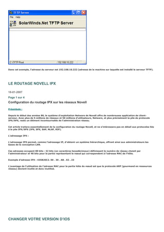 Dans cet exemple, l’adresse du serveur est 192.168.10.222 (adresse de la machine sur laquelle est installé le serveur TFTP).
LE ROUTAGE NOVELL IPX
18-01-2007
Page 1 sur 4
Configuration du routage IPX sur les réseaux Novell
Préambule :
Depuis le début des années 80, le système d’exploitation Netware de Novell offre de nombreuses application de client-
serveur. Avec plus de 5 millions de réseaux et 50 millions d’utilisateurs, Netware, et plus précisément la pile de protocole
IPX/SPX, reste un élément incontournable de l’administration réseau.
Cet article traitera essentiellement de la configuration du routage Novell, et ne s’intéressera pas en détail aux protocoles liés
à la pile IPX/SPX (IPX, SPX, SAP, NLSP, RIP).
L’adressage IPX :
L’adressage IPX permet, comme l’adressage IP, d’obtenir un système hiérarchique, offrant ainsi aux administrateurs les
bases de la conception LAN.
Ces adresses occupent 80 bits : 32 bits (en caractères hexadécimaux) définissant le numéro de réseau choisit par
l’administrateur et 48 bits pour la partie représentant le nœud qui correspondent à l’adresse MAC de l’hôte.
Exemple d’adresse IPX : 435B20C2. 00 . 30 . AB . 02 . 23
L’avantage de l’utilisation de l’adresse MAC pour la partie hôte du nœud est que le protocole ARP (gourmand en ressources
réseau) devient inutile et donc inutilisé.
CHANGER VOTRE VERSION D’IOS
 
