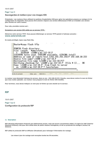 18-01-2007
Page 1 sur 3
Sauvegardez et mettez à jour vos images IOS
Préambule : Les routeurs Cisco utilisent le système d’exploitation IOS pour gérer les opérations propres au routage et à la
configuration du dispositif. Vous pouvez être amené à réparer une version défectueuse d’IOS ou à installer une version
plus récente sur votre routeur.
Pour cela, procédez comme suit :
Enregistrer une version IOS valide sur un serveur TFTP :
Démarrez votre serveur TFTP. Vous pouvez télécharger un serveur TFTP gratuit à l’adresse suivante :
www.solarwinds.net
En mode privilégié, tapez copy flash tftp.
Le routeur vous demande l’adresse du serveur, dans ce cas : 192.168.10.222. Ensuite, vous devez rentrer le nom du fichier
que vous voulez uploader. (Le routeur vous propose le nom du fichier IOS installé).
Pour terminer, vous devez indiquer un nom pour le fichier qui sera stocké sur le serveur.
RIP
18-01-2007
Page 1 sur 2
Configuration du protocole RIP
1) Description
RIP (Routing Information Protocol) est relativement ancien, mais est encore couramment utilisé. Il s’agit d’un IGP (Interior
Gateway Protocol) créé pour être utilisé dans de petits réseaux homogènes, et est un protocole de routage à vecteur de
distance.
RIP utilise le protocole UDP en diffusion (Broadcast) pour échanger l’information de routage.
Les mises à jour de routage sont envoyées toutes les 30 secondes.
 