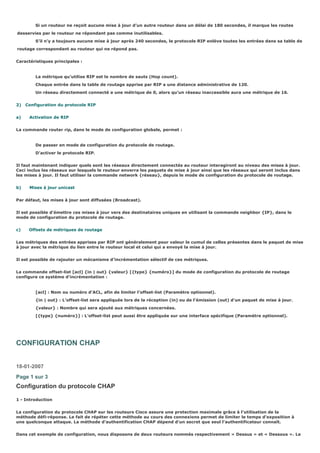 Si un routeur ne reçoit aucune mise à jour d’un autre routeur dans un délai de 180 secondes, il marque les routes
desservies par le routeur ne répondant pas comme inutilisables.
S’il n’y a toujours aucune mise à jour après 240 secondes, le protocole RIP enlève toutes les entrées dans sa table de
routage correspondant au routeur qui ne répond pas.
Caractéristiques principales :
La métrique qu’utilise RIP est le nombre de sauts (Hop count).
Chaque entrée dans la table de routage apprise par RIP a une distance administrative de 120.
Un réseau directement connecté a une métrique de 0, alors qu’un réseau inaccessible aura une métrique de 16.
2) Configuration du protocole RIP
a) Activation de RIP
La commande router rip, dans le mode de configuration globale, permet :
De passer en mode de configuration du protocole de routage.
D’activer le protocole RIP.
Il faut maintenant indiquer quels sont les réseaux directement connectés au routeur interagiront au niveau des mises à jour.
Ceci inclus les réseaux sur lesquels le routeur enverra les paquets de mise à jour ainsi que les réseaux qui seront inclus dans
les mises à jour. Il faut utiliser la commande network {réseau}, depuis le mode de configuration du protocole de routage.
b) Mises à jour unicast
Par défaut, les mises à jour sont diffusées (Broadcast).
Il est possible d’émettre ces mises à jour vers des destinataires uniques en utilisant la commande neighbor {IP}, dans le
mode de configuration du protocole de routage.
c) Offsets de métriques de routage
Les métriques des entrées apprises par RIP ont généralement pour valeur le cumul de celles présentes dans le paquet de mise
à jour avec la métrique du lien entre le routeur local et celui qui a envoyé la mise à jour.
Il est possible de rajouter un mécanisme d’incrémentation sélectif de ces métriques.
La commande offset-list [acl] {in | out} {valeur} [{type} {numéro}] du mode de configuration du protocole de routage
configure ce système d’incrémentation :
[acl] : Nom ou numéro d’ACL, afin de limiter l’offset-list (Paramètre optionnel).
{in | out} : L’offset-list sera appliquée lors de la réception (in) ou de l’émission (out) d’un paquet de mise à jour.
{valeur} : Nombre qui sera ajouté aux métriques concernées.
[{type} {numéro}] : L’offset-list peut aussi être appliquée sur une interface spécifique (Paramètre optionnel).
CONFIGURATION CHAP
18-01-2007
Page 1 sur 3
Configuration du protocole CHAP
1 - Introduction
La configuration du protocole CHAP sur les routeurs Cisco assure une protection maximale grâce à l’utilisation de la
méthode défi-réponse. Le fait de répéter cette méthode au cours des connexions permet de limiter le temps d’exposition à
une quelconque attaque. La méthode d’authentification CHAP dépend d’un secret que seul l’authentificateur connaît.
Dans cet exemple de configuration, nous disposons de deux routeurs nommés respectivement « Dessus » et « Dessous ». Le
 