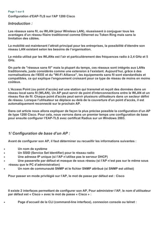 Page 1 sur 6
Configuration d'EAP-TLS sur l'AP 1200 Cisco
Introduction :
Les réseaux sans fil, ou WLAN (pour Wireless LAN), réussissent à conjuguer tous les
avantages d’un réseau filaire traditionnel comme Ethernet ou Token Ring mais sans la
limitation des câbles.
La mobilité est maintenant l’attrait principal pour les entreprises, la possibilité d’étendre son
réseau LAN existant selon les besoins de l’organisation.
Le média utilisé par les WLANs est l’air et particulièrement des fréquences radio à 2,4 GHz et 5
GHz.
On parle de "réseaux sans fil" mais la plupart du temps, ces réseaux sont intégrés aux LANs
traditionnels, juste considérés comme une extension à l’existant. Aujourd’hui, grâce à des
normalisations de l’IEEE et du "Wi-Fi Alliance", les équipements sans fil sont standardisés et
compatibles, ce qui explique l’engouement croissant pour ce type de réseau de moins en moins
coûteux.
L’Access Point (ou point d’accès) est une station qui transmet et reçoit des données dans un
réseau local sans fil (WLAN). Un AP peut servir de point d'interconnections entre le WLAN et un
réseau fixe de fil. Chaque point d'accès peut servir plusieurs utilisateurs dans un secteur défini
de réseau. Lorsque l’utilisateur se déplace au delà de la couverture d'un point d'accès, il est
automatiquement reconnecté sur le prochain AP.
Dans cet article nous allons expliquer de façon la plus précise possible la configuration d’un AP
de type 1200 Cisco. Pour cela, nous verrons dans un premier temps une configuration de base
pour ensuite configurer l’EAP-TLS avec certificat Radius sur un Windows 2003.
1/ Configuration de base d’un AP :
Avant de configurer son AP, il faut déterminer ou recueillir les informations suivantes :
• Un nom de système
• Un SSID (Service Set Identifier) pour le réseau radio
• Une adresse IP unique (si l’AP n’utilise pas le serveur DHCP)
• Une passerelle par défaut et masque de sous réseau (si l’AP n’est pas sur le même sous
réseau que le PC d’administration)
• Un nom de communauté SNMP et le fichier SNMP attribué (si SNMP est utilisé)
Pour passer en mode privilégié sur l’AP, le mot de passe par défaut est : Cisco
Il existe 2 interfaces permettant de configurer son AP, Pour administrer l’AP, le nom d’utilisateur
par défaut est « Cisco » avec le mot de passe « Cisco » :
• Page d’accueil de la CLI (command-line interface), connexion console ou telnet :
 