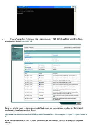 • Page d’accueil de l’interface http (recommandé) – IOS GUI (Graphical User Interface),
adresse par défaut http://10.0.0.1 :
Dans cet article, nous resterons en mode Web, mais les commandes existent en CLI et sont
similaires à tous les matériels Cisco
http://www.cisco.com/univercd/cc/td/doc/product/wireless/airo1100/accsspts/i1237ja/cr1237ja/cr37main.ht
m
Nous allons commencer tout d’abord par quelques paramètres de base sur la page Express
Setup :
 