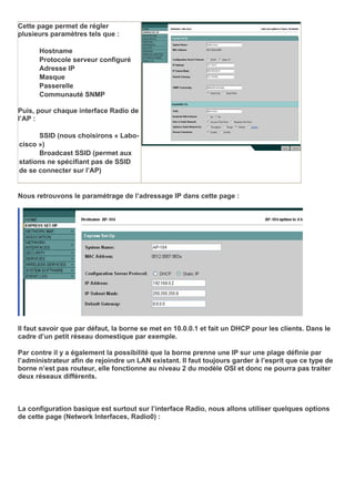 Cette page permet de régler
plusieurs paramètres tels que :
Hostname
Protocole serveur configuré
Adresse IP
Masque
Passerelle
Communauté SNMP
Puis, pour chaque interface Radio de
l’AP :
SSID (nous choisirons « Labo-
cisco »)
Broadcast SSID (permet aux
stations ne spécifiant pas de SSID
de se connecter sur l’AP)
Nous retrouvons le paramétrage de l’adressage IP dans cette page :
Il faut savoir que par défaut, la borne se met en 10.0.0.1 et fait un DHCP pour les clients. Dans le
cadre d’un petit réseau domestique par exemple.
Par contre il y a également la possibilité que la borne prenne une IP sur une plage définie par
l’administrateur afin de rejoindre un LAN existant. Il faut toujours garder à l’esprit que ce type de
borne n’est pas routeur, elle fonctionne au niveau 2 du modèle OSI et donc ne pourra pas traiter
deux réseaux différents.
La configuration basique est surtout sur l’interface Radio, nous allons utiliser quelques options
de cette page (Network Interfaces, Radio0) :
 