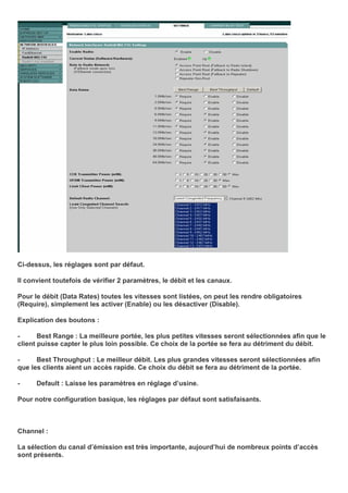 Ci-dessus, les réglages sont par défaut.
Il convient toutefois de vérifier 2 paramètres, le débit et les canaux.
Pour le débit (Data Rates) toutes les vitesses sont listées, on peut les rendre obligatoires
(Require), simplement les activer (Enable) ou les désactiver (Disable).
Explication des boutons :
- Best Range : La meilleure portée, les plus petites vitesses seront sélectionnées afin que le
client puisse capter le plus loin possible. Ce choix de la portée se fera au détriment du débit.
- Best Throughput : Le meilleur débit. Les plus grandes vitesses seront sélectionnées afin
que les clients aient un accès rapide. Ce choix du débit se fera au détriment de la portée.
- Default : Laisse les paramètres en réglage d’usine.
Pour notre configuration basique, les réglages par défaut sont satisfaisants.
Channel :
La sélection du canal d’émission est très importante, aujourd’hui de nombreux points d’accès
sont présents.
 
