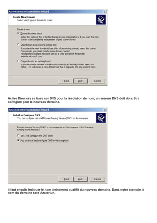 Active Directory se base sur DNS pour la résolution de nom, un serveur DNS doit donc être
configuré pour le nouveau domaine.
Il faut ensuite indiquer le nom pleinement qualifié du nouveau domaine. Dans notre exemple le
nom du domaine sera Azatar.lan.
 