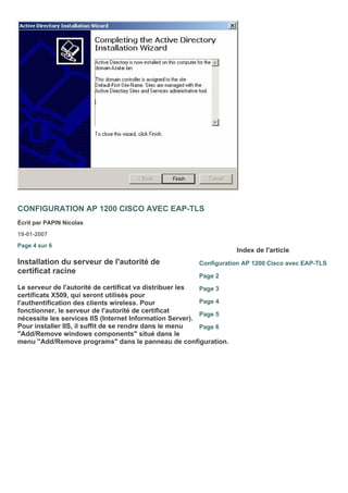 CONFIGURATION AP 1200 CISCO AVEC EAP-TLS
Écrit par PAPIN Nicolas
19-01-2007
Page 4 sur 6
Installation du serveur de l'autorité de
certificat racine
Le serveur de l'autorité de certificat va distribuer les
certificats X509, qui seront utilisés pour
l'authentification des clients wireless. Pour
fonctionner, le serveur de l'autorité de certificat
nécessite les services IIS (Internet Information Server).
Pour installer IIS, il suffit de se rendre dans le menu
"Add/Remove windows components" situé dans le
menu "Add/Remove programs" dans le panneau de configuration.
Index de l'article
Configuration AP 1200 Cisco avec EAP-TLS
Page 2
Page 3
Page 4
Page 5
Page 6
 