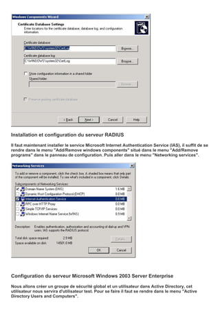 Installation et configuration du serveur RADIUS
Il faut maintenant installer le service Microsoft Internet Authentication Service (IAS), il suffit de se
rendre dans le menu "Add/Remove windows components" situé dans le menu "Add/Remove
programs" dans le panneau de configuration. Puis aller dans le menu "Networking services".
Configuration du serveur Microsoft Windows 2003 Server Enterprise
Nous allons créer un groupe de sécurité global et un utilisateur dans Active Directory, cet
utilisateur nous servira d'utilisateur test. Pour se faire il faut se rendre dans le menu "Active
Directory Users and Computers".
 