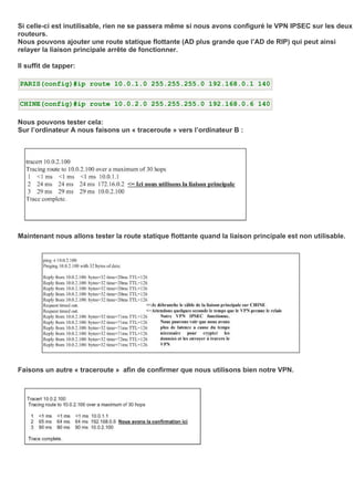 Si celle-ci est inutilisable, rien ne se passera même si nous avons configuré le VPN IPSEC sur les deux
routeurs.
Nous pouvons ajouter une route statique flottante (AD plus grande que l’AD de RIP) qui peut ainsi
relayer la liaison principale arrête de fonctionner.
Il suffit de tapper:
PARIS(config)#ip route 10.0.1.0 255.255.255.0 192.168.0.1 140
CHINE(config)#ip route 10.0.2.0 255.255.255.0 192.168.0.6 140
Nous pouvons tester cela:
Sur l’ordinateur A nous faisons un « traceroute » vers l’ordinateur B :
Maintenant nous allons tester la route statique flottante quand la liaison principale est non utilisable.
Faisons un autre « traceroute » afin de confirmer que nous utilisons bien notre VPN.
 