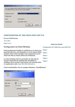 CONFIGURATION AP 1200 CISCO AVEC EAP-TLS
Écrit par PAPIN Nicolas
19-01-2007
Page 5 sur 6
Configuration du Client Wireless
Il faut maintenant installer le certificat sur le client ceci
peut être fait avec une disquette ou via le réseau filaire
existant. Dans notre exemple nous supposons que le
client est relié au réseau filaire de l'entreprise.
Le client wireless doit se connecter au site web du
serveur d'autorité de certificat afin d'installer le
certificat. Pour se faire il doit entrer l'url suivante dans
un explorateur web: http://192.168.0.254/certsrv
Il faut s'authentifier avec le compte utilisateur "UserWireless"
Index de l'article
Configuration AP 1200 Cisco avec EAP-TLS
Page 2
Page 3
Page 4
Page 5
Page 6
 