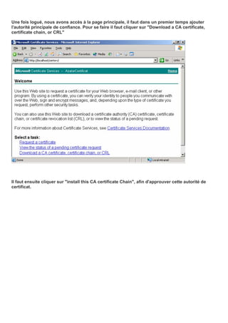 Une fois logué, nous avons accès à la page principale, il faut dans un premier temps ajouter
l'autorité principale de confiance. Pour se faire il faut cliquer sur "Download a CA certificate,
certificate chain, or CRL"
Il faut ensuite cliquer sur "install this CA certificate Chain", afin d'approuver cette autorité de
certificat.
 