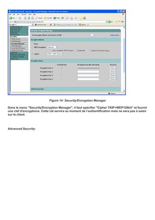 Figure 14: Security/Encryption Manager
Dans le menu "Security/Encryption Manager", il faut spécifier "Cipher TKIP+WEP128bit" et fournir
une clef d'encryptions. Cette clé servira au moment de l’authentification mais ne sera pas à saisir
sur le client.
Advanced Security:
 