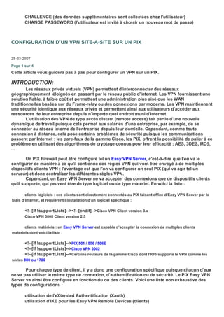 CHALLENGE (des données supplémentaires sont collectées chez l'utilisateur)
CHANGE PASSEWORD (l'utilisateur est invité à choisir un nouveau mot de passe)
CONFIGURATION D’UN VPN SITE-A-SITE SUR UN PIX
28-03-2007
Page 1 sur 4
Cette article vous guidera pas à pas pour configurer un VPN sur un PIX.
INTRODUCTION:
Les réseaux privés virtuels (VPN) permettent d'interconnecter des réseaux
géographiquement éloignés en passant par le réseau public d'Internet. Les VPN fournissent une
solution fiable, à faible coût et permettent une administration plus aisé que les WAN
traditionnelles basées sur du Frame-relay ou des connexions par modems. Les VPN maintiennent
une sécurité identique aux réseaux privés et permettent ainsi aux utilisateurs d'accéder aux
ressources de leur entreprise depuis n'importe quel endroit muni d'Internet.
L'utilisation des VPN de type accès distant (remote access) fait partie d'une nouvelle
dynamique de travail puisque cela permet aux salariés d'une entreprise, par exemple, de se
connecter au réseau interne de l'entreprise depuis leur domicile. Cependant, comme toute
connexion à distance, cela pose certains problèmes de sécurité puisque les communications
passent par Internet : les pare-feux de la gamme Cisco, les PIX, offrent la possibilité de palier à ce
problème en utilisant des algorithmes de cryptage connus pour leur efficacité : AES, 3DES, MD5,
...
Un PIX Firewall peut être configuré tel un Easy VPN Server, c'est-à-dire que l'on va le
configurer de manière à ce qu'il contienne des règles VPN qui vont être envoyé à de multiples
dispositifs clients VPN : l'avantage est que l'on va configurer un seul PIX (qui va agir tel un
serveur) et donc centraliser les différentes règles VPN.
Cependant, un Easy VPN Server ne va accepter des connexions que de dispositifs clients
qu'il supporte, qui peuvent être de type logiciel ou de type matériel. En voici la liste :
clients logiciels : ces clients sont directement connectés au PIX faisant office d’Easy VPN Server par le
biais d’Internet, et requièrent l’installation d’un logiciel spécifique :
<!--[if !supportLists]--><!--[endif]-->Cisco VPN Client version 3.x
Cisco VPN 3000 Client version 2.5
clients matériels : un Easy VPN Server est capable d’accepter la connexion de multiples clients
matériels dont voici la liste :
<!--[if !supportLists]-->PIX 501 / 506 / 506E
<!--[if !supportLists]-->Cisco VPN 3002
<!--[if !supportLists]-->Certains routeurs de la gamme Cisco dont l’IOS supporte le VPN comme les
séries 800 ou 1700
Pour chaque type de client, il y a donc une configuration spécifique puisque chacun d'eux
ne va pas utiliser le même type de connexion, d'authentification ou de sécurité. Le PIX Easy VPN
Server va ainsi être configuré en fonction du ou des clients. Voici une liste non exhaustive des
types de configurations :
utilisation de l'eXtended Authentification (Xauth)
utilisation d'IKE pour les Easy VPN Remote Devices (clients)
 