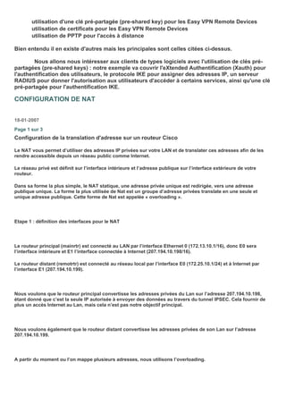 utilisation d'une clé pré-partagée (pre-shared key) pour les Easy VPN Remote Devices
utilisation de certificats pour les Easy VPN Remote Devices
utilisation de PPTP pour l'accès à distance
Bien entendu il en existe d'autres mais les principales sont celles citées ci-dessus.
Nous allons nous intéresser aux clients de types logiciels avec l'utilisation de clés pré-
partagées (pre-shared keys) : notre exemple va couvrir l'eXtended Authentification (Xauth) pour
l'authentification des utilisateurs, le protocole IKE pour assigner des adresses IP, un serveur
RADIUS pour donner l'autorisation aux utilisateurs d'accéder à certains services, ainsi qu'une clé
pré-partagée pour l'authentification IKE.
CONFIGURATION DE NAT
18-01-2007
Page 1 sur 3
Configuration de la translation d'adresse sur un routeur Cisco
Le NAT vous permet d’utiliser des adresses IP privées sur votre LAN et de translater ces adresses afin de les
rendre accessible depuis un réseau public comme Internet.
Le réseau privé est définit sur l’interface intérieure et l’adresse publique sur l’interface extérieure de votre
routeur.
Dans sa forme la plus simple, le NAT statique, une adresse privée unique est redirigée, vers une adresse
publique unique. La forme la plus utilisée de Nat est un groupe d’adresse privées translate en une seule et
unique adresse publique. Cette forme de Nat est appelée « overloading ».
Etape 1 : définition des interfaces pour le NAT
Le routeur principal (mainrtr) est connecté au LAN par l’interface Ethernet 0 (172.13.10.1/16), donc E0 sera
l’interface intérieure et E1 l’interface connectée à Internet (207.194.10.198/16).
Le routeur distant (remotrtr) est connecté au réseau local par l’interface E0 (172.25.10.1/24) et à Internet par
l’interface E1 (207.194.10.199).
Nous voulons que le routeur principal convertisse les adresses privées du Lan sur l’adresse 207.194.10.198,
étant donné que c’est la seule IP autorisée à envoyer des données au travers du tunnel IPSEC. Cela fournir de
plus un accès Internet au Lan, mais cela n’est pas notre objectif principal.
Nous voulons également que le routeur distant convertisse les adresses privées de son Lan sur l’adresse
207.194.10.199.
A partir du moment ou l’on mappe plusieurs adresses, nous utilisons l’overloading.
 