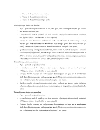 a.   Técnica do choque térmico com chocolate;
         b.   Técnica do choque térmico no mármore;
         c.   Técnica do choque térmico com água gelada.


Técnica do choque térmico com chocolate
    1.   Pique a quantidade desejada de chocolate em três partes iguais, sendo a última parte mais fina que as outras
         duas. Reserve esta última parte.
    2.   Leve ao fogo uma panela de boca larga, com água, desligando o fogo quando a temperatura da água atingir
         60°C (quando começa a formar bolinhas no fundo da panela).
    3.   Coloque duas partes do chocolate picado em uma vasilha que caiba dentro da panela com água, mas de
         maneira que o fundo da vasilha com chocolate não toque na água quente. Mexa bem o chocolate que
         começa a derreter com o calor do vapor, até obter uma massa macia, homogênea e sem grumos.
    4.   Quando o chocolate já estiver perfeitamente derretido, retire a vasilha da panela de água quente e acrescente
         o chocolate reservado (mais fino), mexendo até que a massa de chocolate atinja a temperatura aproximada de
         27°C. Se não possuir termômetro culinário, verifique a temperatura correta colocando um pouco de chocolate
         sobre os lábios. Se transmitir uma sensação de frio, estará na temperatura correta.
Técnica do choque térmico no mármore
    1.   Pique a quantidade desejada de chocolate.
    2.   Leve ao fogo uma panela de boca larga, com água, desligando o fogo quando a temperatura da água atingir
         60°C (quando começa a formar bolinhas no fundo da panela).
    3.   Coloque o chocolate picado em uma vasilha que caiba dentro da panela com água, mas de maneira que o
         fundo da vasilha com chocolate não toque na água quente. Mexa bem o chocolate que começa a derreter
         com o calor do vapor, até obter uma massa macia, homogênea e sem grumos.
    4.   Quando o chocolate estiver perfeitamente derretido, retire a vasilha da água quente e espalhe o chocolate
         sobre uma pedra de mármore, mexendo sempre com uma espátula, até atingir a temperatura ideal de trabalho
         (27°C).
Técnica do choque térmico com água gelada
    1.   Pique a quantidade desejada de chocolate.
    2.   Leve ao fogo uma panela de boca larga, com água, desligando o fogo quando a temperatura da água atingir
         60°C (quando começa a formar bolinhas no fundo da panela).
    3.   Coloque o chocolate picado em uma vasilha que caiba dentro da panela com água, mas de maneira que o
         fundo da vasilha com chocolate não toque na água quente. Mexa bem o chocolate que começa a derreter
         com o calor do vapor, até obter uma massa macia, homogênea e sem grumos.
 
