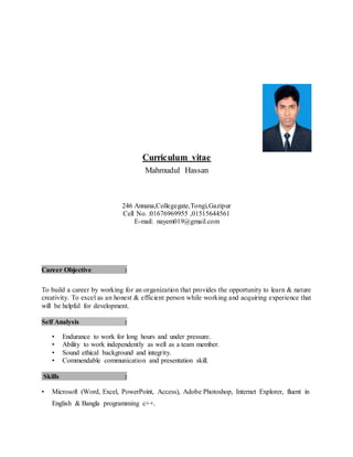 Curriculum vitae
Mahmudul Hassan
246 Annana,Collegegate,Tongi,Gazipur
Cell No. :01676969955 ,01515644561
E-mail: nayem019@gmail.com
Career Objective :
To build a career by working for an organization that provides the opportunity to learn & nature
creativity. To excel as an honest & efficient person while working and acquiring experience that
will be helpful for development.
Self Analysis :
• Endurance to work for long hours and under pressure.
• Ability to work independently as well as a team member.
• Sound ethical background and integrity.
• Commendable communication and presentation skill.
Skills :
• Microsoft (Word, Excel, PowerPoint, Access), Adobe Photoshop, Internet Explorer, fluent in
English & Bangla programming c++.
 